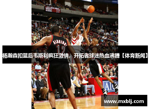 杨瀚森扣篮后韦斯利疯狂激情，开拓者球迷热血沸腾【体育新闻】